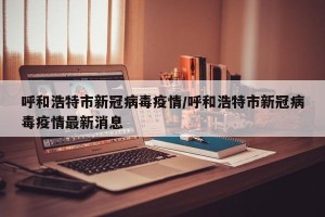 呼和浩特市新冠病毒疫情/呼和浩特市新冠病毒疫情最新消息