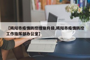 【揭阳市疫情防控措施升级,揭阳市疫情防控工作指挥部办公室】