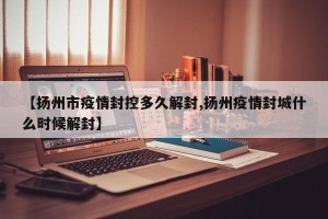 【扬州市疫情封控多久解封,扬州疫情封城什么时候解封】