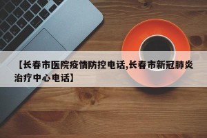 【长春市医院疫情防控电话,长春市新冠肺炎治疗中心电话】