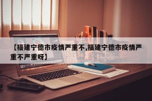 【福建宁德市疫情严重不,福建宁德市疫情严重不严重呀】