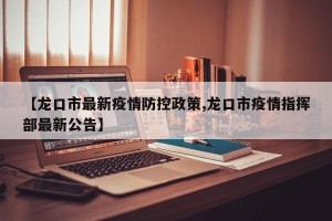 【龙口市最新疫情防控政策,龙口市疫情指挥部最新公告】