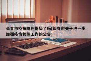 长春市疫情防控提级了吗(长春市关于进一步加强疫情管控工作的公告)
