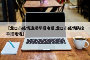 【龙口市疫情违规举报电话,龙口市疫情防控举报电话】