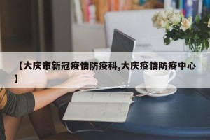 【大庆市新冠疫情防疫科,大庆疫情防疫中心】