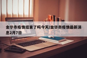 金华市疫情结束了吗今天/金华市疫情最新消息2月7日