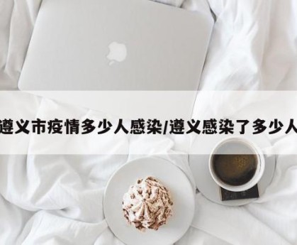 遵义市疫情多少人感染/遵义感染了多少人