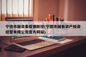 宁德市国资委疫情防控(宁德市国有资产投资经营有限公司官方网站)