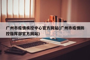 广州市疫情疾控中心官方网站(广州市疫情防控指挥部官方网站)
