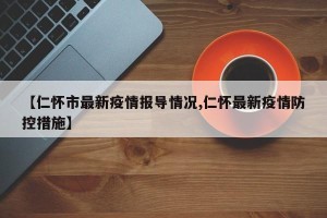 【仁怀市最新疫情报导情况,仁怀最新疫情防控措施】