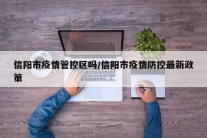 信阳市疫情管控区吗/信阳市疫情防控最新政策