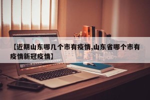 【近期山东哪几个市有疫情,山东省哪个市有疫情新冠疫情】