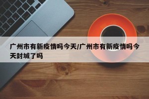 广州市有新疫情吗今天/广州市有新疫情吗今天封城了吗