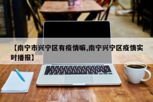 【南宁市兴宁区有疫情嘛,南宁兴宁区疫情实时播报】