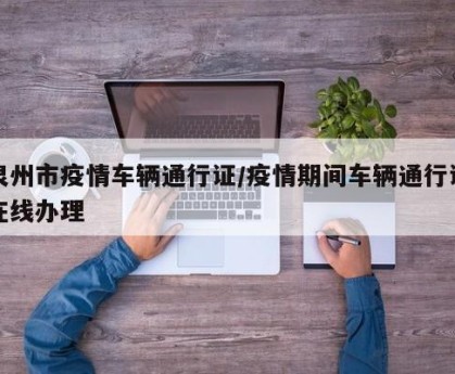 泉州市疫情车辆通行证/疫情期间车辆通行证在线办理