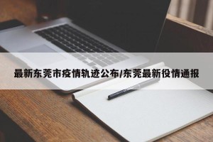 最新东莞市疫情轨迹公布/东莞最新役情通报