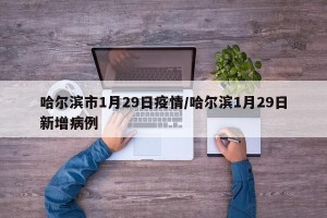 哈尔滨市1月29日疫情/哈尔滨1月29日新增病例