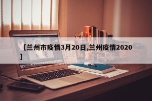 【兰州市疫情3月20日,兰州疫情2020】