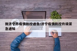 微济宁市疫情防控通告/济宁疫情防控升级紧急通知