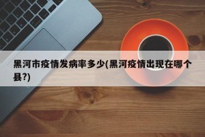 黑河市疫情发病率多少(黑河疫情出现在哪个县?)