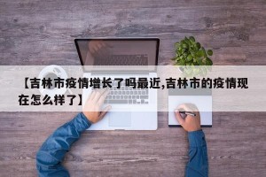 【吉林市疫情增长了吗最近,吉林市的疫情现在怎么样了】