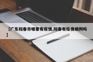 【广东阳春市哪里有疫情,阳春有疫情病例吗】
