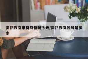 贵阳兴义市有疫情吗今天/贵阳兴义区号是多少