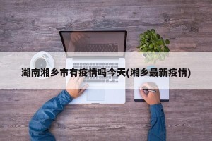 湖南湘乡市有疫情吗今天(湘乡最新疫情)