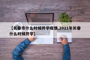 【长春市什么时候开学疫情,2021年长春什么时候开学】