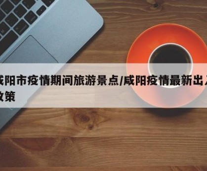 咸阳市疫情期间旅游景点/咸阳疫情最新出入政策