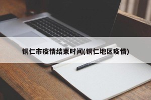 铜仁市疫情结束时间(铜仁地区疫情)