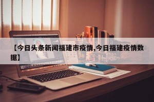【今日头条新闻福建市疫情,今日福建疫情数据】