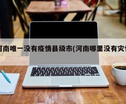 河南唯一没有疫情县级市(河南哪里没有灾情)