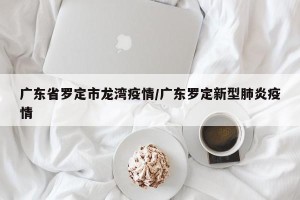 广东省罗定市龙湾疫情/广东罗定新型肺炎疫情