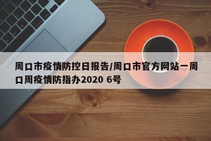 周口市疫情防控日报告/周口市官方网站一周口周疫情防指办2020 6号