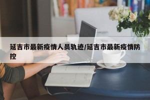 延吉市最新疫情人员轨迹/延吉市最新疫情防控