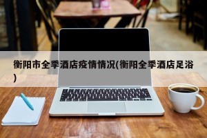 衡阳市全季酒店疫情情况(衡阳全季酒店足浴)