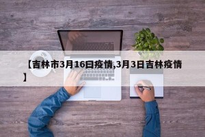 【吉林市3月16曰疫情,3月3日吉林疫情】