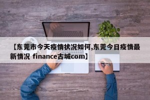 【东莞市今天疫情状况如何,东莞今日疫情最新情况 finance古城com】