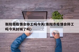 衡阳市疫情会停工吗今天(衡阳市疫情会停工吗今天封城了吗)