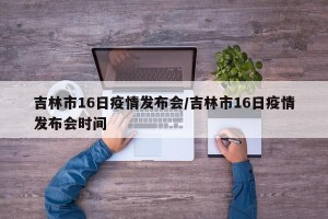 吉林市16日疫情发布会/吉林市16日疫情发布会时间