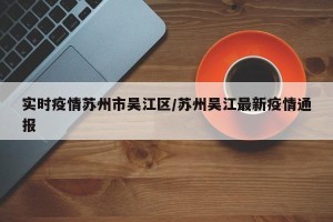 实时疫情苏州市吴江区/苏州吴江最新疫情通报