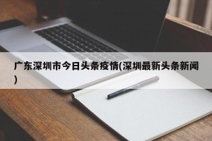 广东深圳市今日头条疫情(深圳最新头条新闻)