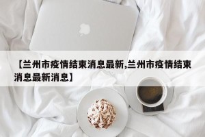 【兰州市疫情结束消息最新,兰州市疫情结束消息最新消息】