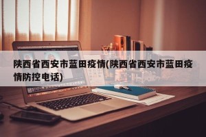 陕西省西安市蓝田疫情(陕西省西安市蓝田疫情防控电话)