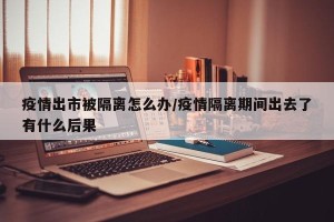 疫情出市被隔离怎么办/疫情隔离期间出去了有什么后果