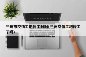 兰州市疫情工地停工吗吗(兰州疫情工地停工了吗)