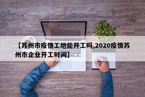 【苏州市疫情工地能开工吗,2020疫情苏州市企业开工时间】