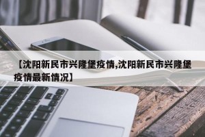 【沈阳新民市兴隆堡疫情,沈阳新民市兴隆堡疫情最新情况】