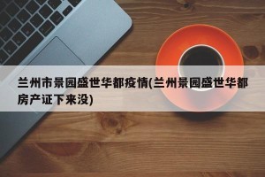 兰州市景园盛世华都疫情(兰州景园盛世华都房产证下来没)